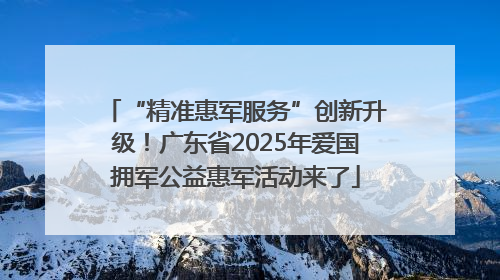 “精准惠军服务”创新升级！广东省2025年爱国拥军公益惠军活动来了