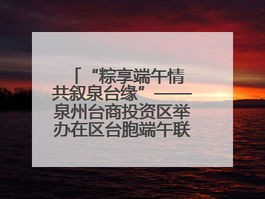 “粽享端午情 共叙泉台缘”——泉州台商投资区举办在区台胞端午联谊活动，共话同源深情
