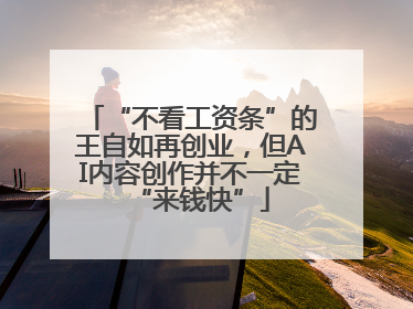 “不看工资条”的王自如再创业，但AI内容创作并不一定“来钱快”
