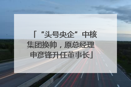 “头号央企”中核集团换帅，原总经理申彦锋升任董事长