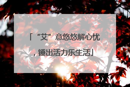 “艾”意悠悠解心忧，锤出活力乐生活