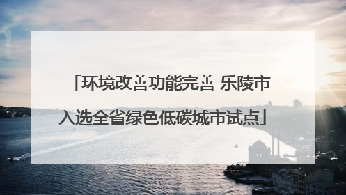 环境改善功能完善 乐陵市入选全省绿色低碳城市试点