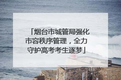 烟台市城管局强化市容秩序管理，全力守护高考考生逐梦