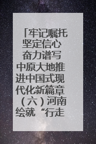 牢记嘱托 坚定信心 奋力谱写中原大地推进中国式现代化新篇章（六）河南绘就“行走河南·读懂中国”新画卷丨牢记嘱托谱新篇