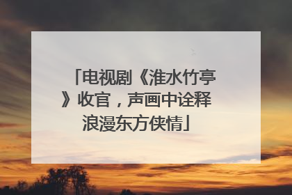 电视剧《淮水竹亭》收官，声画中诠释浪漫东方侠情