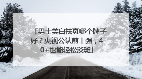 男士美白祛斑哪个牌子好？央视公认前十强，40+也能轻松淡斑
