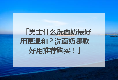 男士什么洗面奶最好用更温和？洗面奶哪款好用推荐购买！