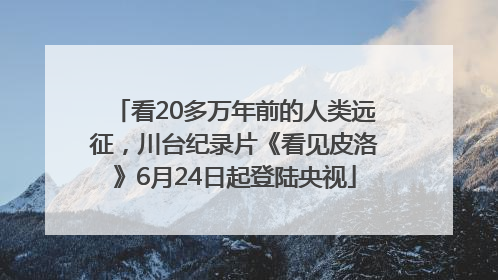 看20多万年前的人类远征，川台纪录片《看见皮洛》6月24日起登陆央视
