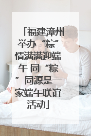 福建漳州举办“粽”情满满迎端午 同“粽”同源是一家端午联谊活动
