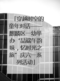 穿越时空的童年对话——麒麟区一幼举办“品端午韵味，忆时光之旅”庆六一系列活动
