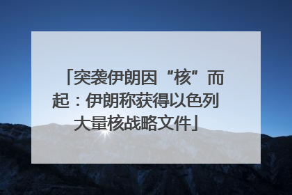 突袭伊朗因“核”而起：伊朗称获得以色列大量核战略文件