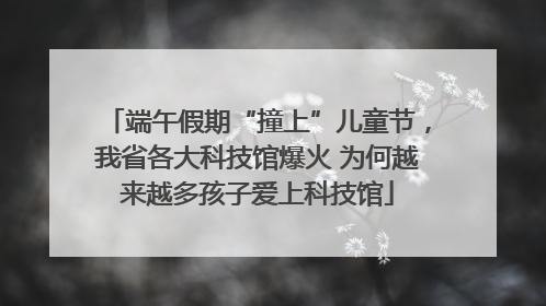端午假期“撞上”儿童节，我省各大科技馆爆火 为何越来越多孩子爱上科技馆