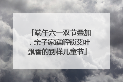 端午六一双节叠加，亲子家庭解锁艾叶飘香的别样儿童节