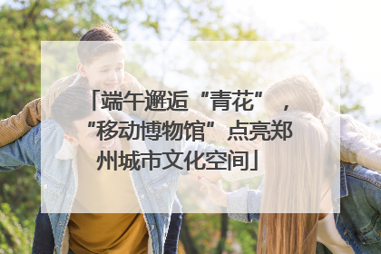 端午邂逅“青花”，“移动博物馆”点亮郑州城市文化空间