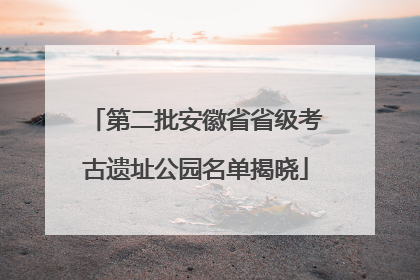 第二批安徽省省级考古遗址公园名单揭晓
