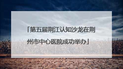 第五届荆江认知沙龙在荆州市中心医院成功举办