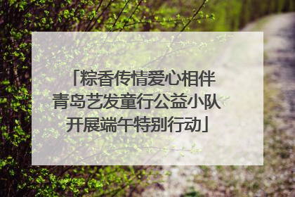 粽香传情爱心相伴 青岛艺发童行公益小队开展端午特别行动