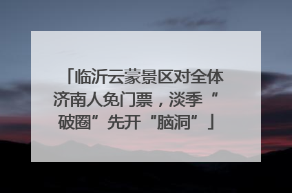 临沂云蒙景区对全体济南人免门票，淡季“破圈”先开“脑洞”