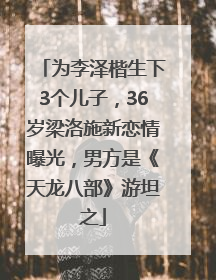 为李泽楷生下3个儿子，36岁梁洛施新恋情曝光，男方是《天龙八部》游坦之