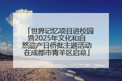 世界记忆项目进校园暨2025年文化和自然遗产日侨批主题活动在成都市青羊区启幕