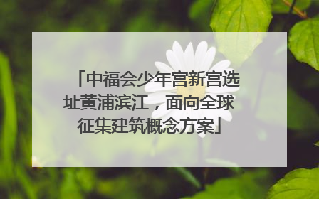 中福会少年宫新宫选址黄浦滨江，面向全球征集建筑概念方案