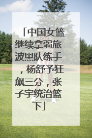 中国女篮继续拿弱旅波黑队练手，杨舒予狂飙三分，张子宇统治篮下