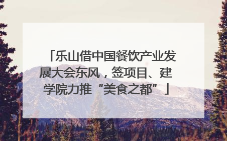 乐山借中国餐饮产业发展大会东风，签项目、建学院力推“美食之都”