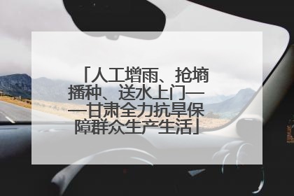 人工增雨、抢墒播种、送水上门——甘肃全力抗旱保障群众生产生活