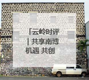云岭时评｜共享南博机遇 共创美好未来