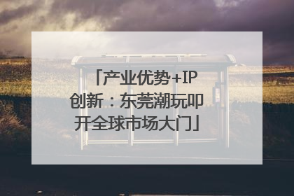 产业优势+IP创新：东莞潮玩叩开全球市场大门