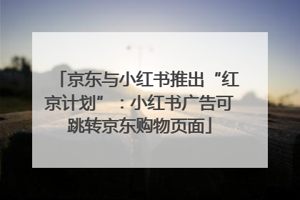 京东与小红书推出“红京计划”：小红书广告可跳转京东购物页面