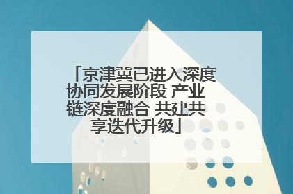 京津冀已进入深度协同发展阶段 产业链深度融合 共建共享迭代升级