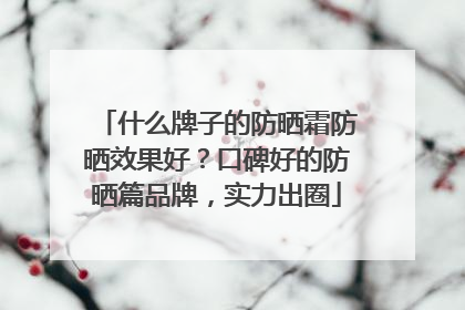 什么牌子的防晒霜防晒效果好？口碑好的防晒篇品牌，实力出圈
