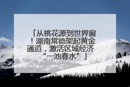 从桃花源到世界窗！湖南常德架起黄金通道，激活区域经济“一池春水”