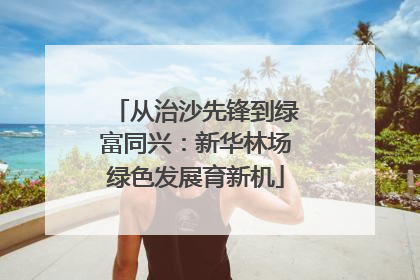 从治沙先锋到绿富同兴：新华林场绿色发展育新机
