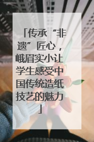 传承“非遗”匠心，峨眉实小让学生感受中国传统造纸技艺的魅力