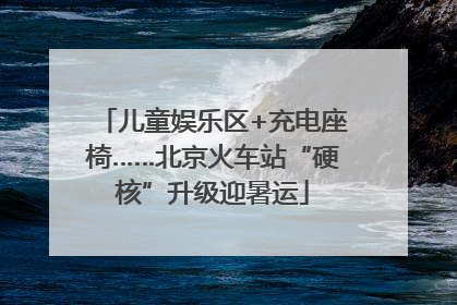 儿童娱乐区+充电座椅……北京火车站“硬核”升级迎暑运