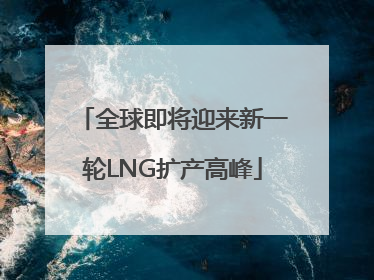 全球即将迎来新一轮LNG扩产高峰