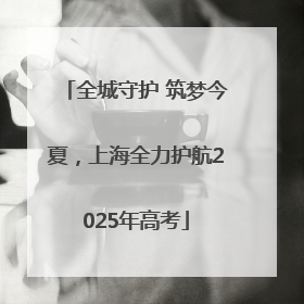 全城守护 筑梦今夏，上海全力护航2025年高考