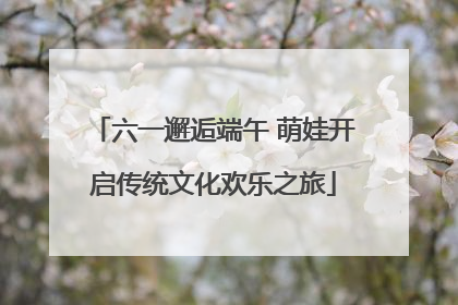 六一邂逅端午 萌娃开启传统文化欢乐之旅