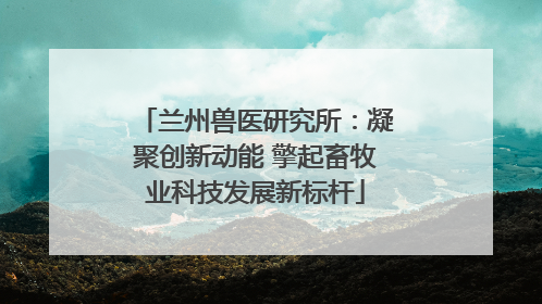 兰州兽医研究所：凝聚创新动能 擎起畜牧业科技发展新标杆