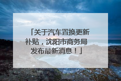 关于汽车置换更新补贴，沈阳市商务局发布最新消息！