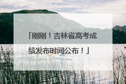 刚刚！吉林省高考成绩发布时间公布！