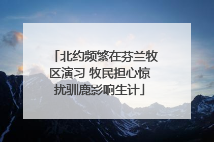 北约频繁在芬兰牧区演习 牧民担心惊扰驯鹿影响生计