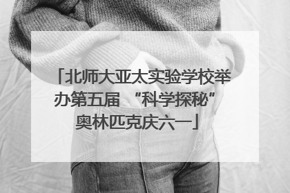 北师大亚太实验学校举办第五届 “科学探秘” 奥林匹克庆六一