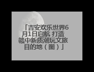 吉安欢乐世界6月1日启航 打造赣中新质潮玩文旅目的地（图）
