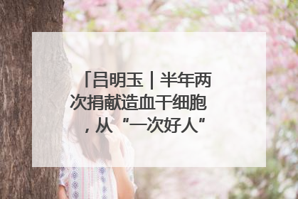 吕明玉｜半年两次捐献造血干细胞，从“一次好人”到“一生好人”