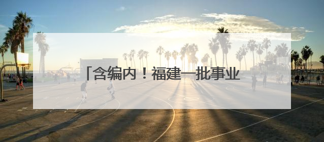 含编内！福建一批事业单位、国企正在招聘