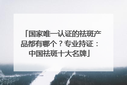 国家唯一认证的祛斑产品都有哪个？专业持证：中国祛斑十大名牌