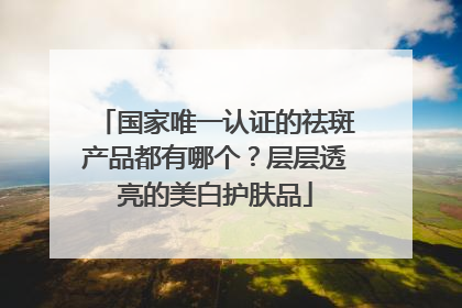 国家唯一认证的祛斑产品都有哪个？层层透亮的美白护肤品